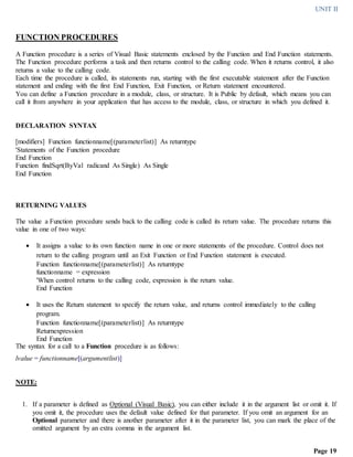 UNIT II
Page 19
FUNCTION PROCEDURES
A Function procedure is a series of Visual Basic statements enclosed by the Function and End Function statements.
The Function procedure performs a task and then returns control to the calling code. When it returns control, it also
returns a value to the calling code.
Each time the procedure is called, its statements run, starting with the first executable statement after the Function
statement and ending with the first End Function, Exit Function, or Return statement encountered.
You can define a Function procedure in a module, class, or structure. It is Public by default, which means you can
call it from anywhere in your application that has access to the module, class, or structure in which you defined it.
DECLARATION SYNTAX
[modifiers] Function functionname[(parameterlist)] As returntype
'Statements of the Function procedure
End Function
Function findSqrt(ByVal radicand As Single) As Single
End Function
RETURNING VALUES
The value a Function procedure sends back to the calling code is called its return value. The procedure returns this
value in one of two ways:
 It assigns a value to its own function name in one or more statements of the procedure. Control does not
return to the calling program until an Exit Function or End Function statement is executed.
Function functionname[(parameterlist)] As returntype
functionname = expression
'When control returns to the calling code, expression is the return value.
End Function
 It uses the Return statement to specify the return value, and returns control immediately to the calling
program.
Function functionname[(parameterlist)] As returntype
Returnexpression
End Function
The syntax for a call to a Function procedure is as follows:
lvalue = functionname[(argumentlist)]
NOTE:
1. If a parameter is defined as Optional (Visual Basic), you can either include it in the argument list or omit it. If
you omit it, the procedure uses the default value defined for that parameter. If you omit an argument for an
Optional parameter and there is another parameter after it in the parameter list, you can mark the place of the
omitted argument by an extra comma in the argument list.
 
