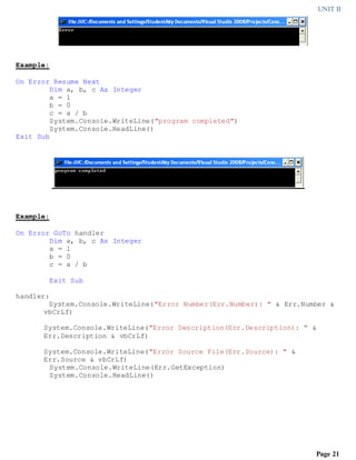 UNIT II
Page 21
Example:
On Error Resume Next
Dim a, b, c As Integer
a = 1
b = 0
c = a / b
System.Console.WriteLine("program completed")
System.Console.ReadLine()
Exit Sub
Example:
On Error GoTo handler
Dim a, b, c As Integer
a = 1
b = 0
c = a / b
Exit Sub
handler:
System.Console.WriteLine("Error Number(Err.Number): " & Err.Number &
vbCrLf)
System.Console.WriteLine("Error Description(Err.Description): " &
Err.Description & vbCrLf)
System.Console.WriteLine("Error Source File(Err.Source): " &
Err.Source & vbCrLf)
System.Console.WriteLine(Err.GetException)
System.Console.ReadLine()
 