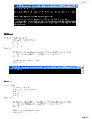UNIT II
Page 22
Example:
On Error GoTo handler
Dim a, b, c As Integer
a = 1
b = 0
c = a / b
handler:
If TypeOf Err.GetException() Is OverflowException Then
System.Console.WriteLine("overflow error")
End If
System.Console.ReadLine()
Exit Sub
Example:
Sub Main()
On Error GoTo -1
Dim a, b, c As Integer
a = 1
b = 0
c = a / b
handler:
If TypeOf Err.GetException() Is OverflowException Then
System.Console.WriteLine("overflow error")
End If
System.Console.ReadLine()
Exit Sub
 