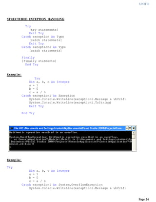 UNIT II
Page 24
STRUCTURED EXCEPTION HANDLING
Try
[try statements]
Exit Try
Catch exception As Type
[catch statemnets]
Exit Try
Catch exception2 As Type
[catch statemnets]
Finally
[Finally statments]
End Try
Example:
Try
Dim a, b, c As Integer
a = 1
b = 0
c = a / b
Catch exception1 As Exception
System.Console.WriteLine(exception1.Message & vbCrLf)
System.Console.WriteLine(exception1.ToString)
Exit Try
End Try
Example:
Try
Dim a, b, c As Integer
a = 1
b = 0
c = a / b
Catch exception1 As System.OverflowException
System.Console.WriteLine(exception1.Message & vbCrLf)
 