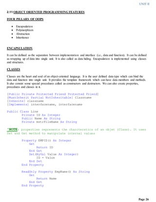 UNIT II
Page 26
2.11 OBJECT ORIENTED PROGRAMMING FEATURES
FOUR PILLARS OF OOPS
 Encapsulation
 Polymorphism
 Abstraction
 Inheritance
ENCAPSULATION
It can be defined as the separation between implementation and interface (i.e., data and function). It can be defined
as wrapping up of data into single unit. It is also called as data hiding. Encapsulation is implemented using classes
and structures.
CLASSES
Classes are the heart and soul of an object-oriented language. It is the user defined data type which can bind the
data and function into single unit. It provides the template framework which can have data members and methods.
It also consist some special procedures called as constructors and destructors. We can also create properties,
procedures and classes in it.
[Public Private Protected Friend Protected Friend]
[MustInherit Partial NotInheritable] Classname
[Inherits] classname
[Implements] interfacename, interfacename
Public Class Line
Private ID As Integer
Public Name As String
Private mstrFileName As String
'NOTE: properties represents the charcterstics of an objet (Class). It uses
Set and Get method to manipulate internal values
Property EMPID() As Integer
Get
Return ID
End Get
Set(ByVal Value As Integer)
ID = Value
End Set
End Property
ReadOnly Property EmpName() As String
Get
Return Name
End Get
End Property
 