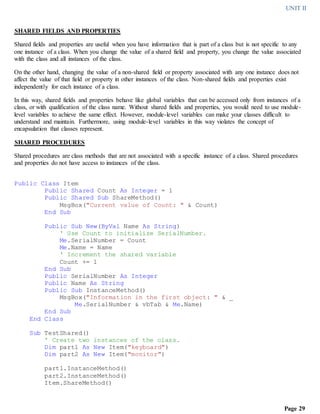 UNIT II
Page 29
SHARED FIELDS AND PROPERTIES
Shared fields and properties are useful when you have information that is part of a class but is not specific to any
one instance of a class. When you change the value of a shared field and property, you change the value associated
with the class and all instances of the class.
On the other hand, changing the value of a non-shared field or property associated with any one instance does not
affect the value of that field or property in other instances of the class. Non-shared fields and properties exist
independently for each instance of a class.
In this way, shared fields and properties behave like global variables that can be accessed only from instances of a
class, or with qualification of the class name. Without shared fields and properties, you would need to use module-
level variables to achieve the same effect. However, module-level variables can make your classes difficult to
understand and maintain. Furthermore, using module-level variables in this way violates the concept of
encapsulation that classes represent.
SHARED PROCEDURES
Shared procedures are class methods that are not associated with a specific instance of a class. Shared procedures
and properties do not have access to instances of the class.
Public Class Item
Public Shared Count As Integer = 1
Public Shared Sub ShareMethod()
MsgBox("Current value of Count: " & Count)
End Sub
Public Sub New(ByVal Name As String)
' Use Count to initialize SerialNumber.
Me.SerialNumber = Count
Me.Name = Name
' Increment the shared variable
Count += 1
End Sub
Public SerialNumber As Integer
Public Name As String
Public Sub InstanceMethod()
MsgBox("Information in the first object: " & _
Me.SerialNumber & vbTab & Me.Name)
End Sub
End Class
Sub TestShared()
' Create two instances of the class.
Dim part1 As New Item("keyboard")
Dim part2 As New Item("monitor")
part1.InstanceMethod()
part2.InstanceMethod()
Item.ShareMethod()
 