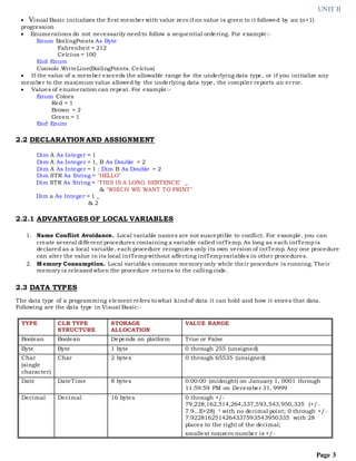 UNIT II
Page 3
 Visual Basic initializes the first member with value zero if no value is given to it followed by an (n+1)
progression
 Enumerations do not necessarily needto follow a sequential ordering. For example:-
Enum BoilingPoints As Byte
Fahrenheit = 212
Celcius = 100
End Enum
Console.WriteLine(BoilingPoints. Celcius)
 If the value of a member exceeds the allowable range for the underlying data type, or if you initialize any
member to the maximum value allowed by the underlying data type, the compiler reports an error.
 Values of enumeration can repeat. For example:-
Enum Colors
Red = 1
Brown = 2
Green = 1
End Enum
2.2 DECLARATION AND ASSIGNMENT
Dim A As Integer = 1
Dim A As Integer = 1, B As Double = 2
Dim A As Integer = 1 : Dim B As Double = 2
Dim STR As String = "HELLO"
Dim STR As String = "THIS IS A LONG SENTENCE" _
& "WHICH WE WANT TO PRINT"
Dim a As Integer = 1 _
& 2
2.2.1 ADVANTAGES OF LOCAL VARIABLES
1. Name Conflict Avoidance. Local variable names are not susceptible to conflict. For example, you can
create several different procedures containing a variable called intTemp. As long as each intTempis
declared as a local variable, each procedure recognizes only its own version of intTemp. Any one procedure
can alter the value in its local intTempwithout affecting intTempvariables in other procedures.
2. Memory Consumption. Local variables consume memory only while their procedure is running. Their
memory is releasedwhen the procedure returns to the calling code.
2.3 DATA TYPES
The data type of a programming element refers to what kindof data it can hold and how it stores that data.
Following are the data type in Visual Basic:-
TYPE CLR TYPE
STRUCTURE
STORAGE
ALLOCATION
VALUE RANGE
Boolean Boolean Depends on platform True or False
Byte Byte 1 byte 0 through 255 (unsigned)
Char
(single
character)
Char 2 bytes 0 through 65535 (unsigned)
Date DateTime 8 bytes 0:00:00 (midnight) on January 1, 0001 through
11:59:59 PM on December 31, 9999
Decimal Decimal 16 bytes 0 through +/-
79,228,162,514,264,337,593,543,950,335 (+/-
7.9...E+28) † with no decimal point; 0 through +/-
7.9228162514264337593543950335 with 28
places to the right of the decimal;
smallest nonzero number is +/-
 