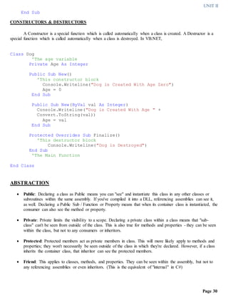 UNIT II
Page 30
End Sub
CONSTRUCTORS & DESTRUCTORS
A Constructor is a special function which is called automatically when a class is created. A Destructor is a
special function which is called automatically when a class is destroyed. In VB.NET,
Class Dog
'The age variable
Private Age As Integer
Public Sub New()
'This constructor block
Console.Writeline("Dog is Created With Age Zero")
Age = 0
End Sub
Public Sub New(ByVal val As Integer)
Console.Writeline("Dog is Created With Age " +
Convert.ToString(val))
Age = val
End Sub
Protected Overrides Sub Finalize()
'This destructor block
Console.Writeline("Dog is Destroyed")
End Sub
'The Main Function
End Class
ABSTRACTION
 Public: Declaring a class as Public means you can "see" and instantiate this class in any other classes or
subroutines within the same assembly. If you've compiled it into a DLL, referencing assemblies can see it,
as well. Declaring a Public Sub / Function or Property means that when its container class is instantiated, the
consumer can also see the method or property.
 Private: Private limits the visibility to a scope. Declaring a private class within a class means that "sub-
class" can't be seen from outside of the class. This is also true for methods and properties - they can be seen
within the class, but not to any consumers or inheritors.
 Protected: Protected members act as private members in class. This will more likely apply to methods and
properties; they won't necessarily be seen outside of the class in which they're declared. However, if a class
inherits the container class, that inheritor can see the protected members.
 Friend: This applies to classes, methods, and properties. They can be seen within the assembly, but not to
any referencing assemblies or even inheritors. (This is the equivalent of "internal" in C#)
 