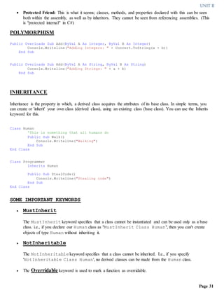 UNIT II
Page 31
 Protected Friend: This is what it seems; classes, methods, and properties declared with this can be seen
both within the assembly, as well as by inheritors. They cannot be seen from referencing assemblies. (This
is "protected internal" in C#)
POLYMORPHISM
Public Overloads Sub Add(ByVal A As Integer, ByVal B As Integer)
Console.Writeline("Adding Integers: " + Convert.ToString(a + b))
End Sub
Public Overloads Sub Add(ByVal A As String, ByVal B As String)
Console.Writeline("Adding Strings: " + a + b)
End Sub
INHERITANCE
Inheritance is the property in which, a derived class acquires the attributes of its base class. In simple terms, you
can create or 'inherit' your own class (derived class), using an existing class (base class). You can use the Inherits
keyword for this.
Class Human
'This is something that all humans do
Public Sub Walk()
Console.Writeline("Walking")
End Sub
End Class
Class Programmer
Inherits Human
Public Sub StealCode()
Console.Writeline("Stealing code")
End Sub
End Class
SOME IMPORTANT KEYWORDS
 MustInherit
The MustInherit keyword specifies that a class cannot be instantiated and can be used only as a base
class. i.e., if you declare our Human class as "MustInherit Class Human", then you can't create
objects of type Human without inheriting it.
 NotInheritable
The NotInheritable keyword specifies that a class cannot be inherited. I.e., if you specify
'NotInheritable Class Human', no derived classes can be made from the Human class.
 The Overridable keyword is used to mark a function as overridable.
 