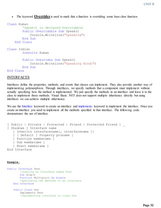 UNIT II
Page 32
 The keyword Overrides is used to mark that a function is overriding some base class function.
Class Human
'Speak() is declared Overridable
Public Overridable Sub Speak()
Console.Writeline("Speaking")
End Sub
End Class
Class Indian
Inherits Human
Public Overrides Sub Speak()
Console.Writeline("Speaking Hindi")
End Sub
End Class
INTERFACES
Interfaces define the properties, methods, and events that classes can implement. They also provide another way of
implementing polymorphism. Through interfaces, we specify methods that a component must implement without
actually specifying how the method is implemented. We just specify the methods in an interface and leave it to the
class to implement those methods. Visual Basic .NET does not support multiple inheritance directly but using
interfaces we can achieve multiple inheritance.
We use the Interface keyword to create an interface and implements keyword to implement the interface. Once you
create an interface you need to implement all the methods specified in that interface. The following code
demonstrates the use of interface.
[ Public | Private | Protected | Friend | Protected Friend ] _
[ Shadows ] Interface name
[ Inherits interfacename[, interfacename ]]
[ [ Default ] Property proname ]
[ Function memberame ]
[ Sub memberame ]
[ Event memberame ]
End Interface
Example:
Public Interface Test
'creating an Interface named Test
Sub disp()
Function Multiply() As Double
'specifying two methods in an interface
End Interface
Public Class One
Implements Test
'implementing interface in class One
 