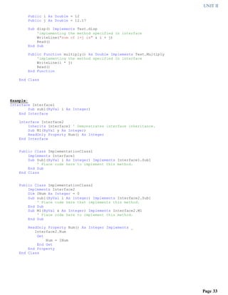 UNIT II
Page 33
Public i As Double = 12
Public j As Double = 12.17
Sub disp() Implements Test.disp
'implementing the method specified in interface
WriteLine("sum of i+j is" & i + j)
Read()
End Sub
Public Function multiply() As Double Implements Test.Multiply
'implementing the method specified in interface
WriteLine(i * j)
Read()
End Function
End Class
Example:
Interface Interface1
Sub sub1(ByVal i As Integer)
End Interface
Interface Interface2
Inherits Interface1 ' Demonstrates interface inheritance.
Sub M1(ByVal y As Integer)
ReadOnly Property Num() As Integer
End Interface
Public Class ImplementationClass1
Implements Interface1
Sub Sub1(ByVal i As Integer) Implements Interface1.Sub1
' Place code here to implement this method.
End Sub
End Class
Public Class ImplementationClass2
Implements Interface2
Dim INum As Integer = 0
Sub sub1(ByVal i As Integer) Implements Interface2.Sub1
' Place code here that implements this method.
End Sub
Sub M1(ByVal x As Integer) Implements Interface2.M1
' Place code here to implement this method.
End Sub
ReadOnly Property Num() As Integer Implements _
Interface2.Num
Get
Num = INum
End Get
End Property
End Class
 