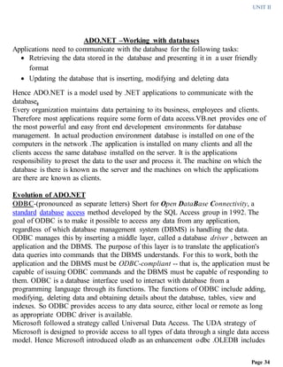 UNIT II
Page 34
ADO.NET –Working with databases
Applications need to communicate with the database for the following tasks:
 Retrieving the data stored in the database and presenting it in a user friendly
format
 Updating the database that is inserting, modifying and deleting data
Hence ADO.NET is a model used by .NET applications to communicate with the
database.
Every organization maintains data pertaining to its business, employees and clients.
Therefore most applications require some form of data access.VB.net provides one of
the most powerful and easy front end development environments for database
management. In actual production environment database is installed on one of the
computers in the network .The application is installed on many clients and all the
clients access the same database installed on the server. It is the applications
responsibility to preset the data to the user and process it. The machine on which the
database is there is known as the server and the machines on which the applications
are there are known as clients.
Evolution of ADO.NET
ODBC-(pronounced as separate letters) Short for Open DataBase Connectivity, a
standard database access method developed by the SQL Access group in 1992. The
goal of ODBC is to make it possible to access any data from any application,
regardless of which database management system (DBMS) is handling the data.
ODBC manages this by inserting a middle layer, called a database driver , between an
application and the DBMS. The purpose of this layer is to translate the application's
data queries into commands that the DBMS understands. For this to work, both the
application and the DBMS must be ODBC-compliant -- that is, the application must be
capable of issuing ODBC commands and the DBMS must be capable of responding to
them. ODBC is a database interface used to interact with database from a
programming language through its functions. The functions of ODBC include adding,
modifying, deleting data and obtaining details about the database, tables, view and
indexes. So ODBC provides access to any data source, either local or remote as long
as appropriate ODBC driver is available.
Microsoft followed a strategy called Universal Data Access. The UDA strategy of
Microsoft is designed to provide access to all types of data through a single data access
model. Hence Microsoft introduced oledb as an enhancement odbc .OLEDB includes
 