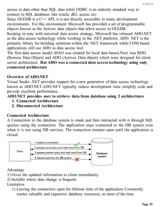 UNIT II
Page 35
access to data other than SQL data while ODBC is an industry standard way to
connect to SQL databases like oracle, db2, access etc:
Since OLEDB is a C++ API, it is not directly accessible to many development
environments. For this environment Microsoft has provided a set of programmable
objects known as the Activex data objects that allow access to OLEDB.
Keeping in sync with universal data access strategy, Microsoft has released ADO.NET
as the data access technology while working in the .NET platform. ADO. NET is the
primarly library for building solutions within the .NET framework while COM based
applications still use ADO as data access tool
The first data access model (DAO was created for local data bases).Next was RDO
(Remote Data Object) and ADO (Activex Data abject) which were designed for client
server architecture. But ADO was a connected data access technology using only
connected architecture
Overview of ADO.NET
Visual Studio .NET provides support for a new generation of data access technology
known as ADO.NET.ADO.NET typically reduce development time ,simplify code and
provide excellent performance.
ADO.NET provides user to retrieve data from database using 2 architectures
1. Connected Architecture
2. Disconnected Architecture
Connected Architecture
A Connection to the database system is made and then interacted with it through SQL
queries using the connection. The application stays connected to the DB system even
when it is not using DB services. The connection remains open until the application is
closed.
Advantage
1) Gives the updated information to client immediately
2) Suitable where data change is frequent.
Limitation
1) Leaving the connection open for lifetime time of the application Commonly
wastes valuable and expensive database resources, as most of the time
 