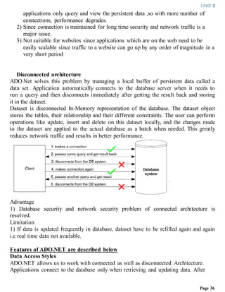 UNIT II
Page 36
applications only query and view the persistent data ,so with more number of
connections, performance degrades.
2) Since connection is maintained for long time security and network traffic is a
major issue.
3) Not suitable for websites since applications which are on the web need to be
easily scalable since traffic to a website can go up by any order of magnitude in a
very short period
Disconnected architecture
ADO.Net solves this problem by managing a local buffer of persistent data called a
data set. Application automatically connects to the database server when it needs to
run a query and then disconnects immediately after getting the result back and storing
it in the dataset.
Dataset is disconnected In-Memory representation of the database. The dataset object
stores the tables, their relationship and their different constraints. The user can perform
operations like update, insert and delete on this dataset locally, and the changes made
to the dataset are applied to the actual database as a batch when needed. This greatly
reduces network traffic and results in better performance.
Advantage
1) Database security and network security problem of connected architecture is
resolved.
Limitation
1) If data is updated frequently in database, dataset have to be refilled again and again
i.e real time data not available.
Features of ADO.NET are described below
Data Access Styles
ADO.NET allows us to work with connected as well as disconnected Architecture.
Applications connect to the database only when retrieving and updating data. After
 
