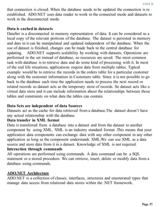 UNIT II
Page 37
that connection is closed. When the database needs to be updated the connection is re
established. ADO.NET uses data reader to work in the connected mode and datasets to
work in the disconnected mode.
Data is cached in datasets
DataSet is a disconnected in memory representation of data. It can be considered as a
local copy of the relevant portions of the database. The dataset is persisted in memory
and data in it can be manipulated and updated independent of the database. When the
use of dataset is finished, changes can be made back to the central database for
updating. ADO.NET supports scalability by working with datasets. Operations are
performed in the set instead of database, so resources are saved. The most common
task with database is to retrieve data and do some kind of processing with it. In most
of the real life situations, applications require data from multiple tables. Typical
example would be to retrieve the records in the orders table for a particular customer
along with the customer information in Customers table. Since it is not possible to go
back to the database each time the application needs to process the next record or
related records so dataset acts as the temporary store of records. So dataset acts like a
virtual data store and it can include information about the relationships between those
tables and constraints on what data the tables can contain
Data Sets are independent of data Sources
Datasets act as the cache for data retrieved from a database.The dataset doesn’t have
any actual relationship with the database.
Data transfer in XML format
Data is transferred from a database into a dataset and from the dataset to another
component by using XML. XML is an industry standard format .This means that your
application data components can exchange data with any other component in any other
application as long as the component understands XML.We can use XML as a data
source and store data from it in a dataset. Knowledge of XML is not required.
Interaction through commands
All operations are performed using commands. A data command can be a SQL
statement or a stored procedure. We can retrieve, insert, delete or modify data from a
database using commands.
ADO.NET Architecture
ADO.NET is a collection of classes, interfaces, structures and enumerated types that
manage data access from relational data stores within the .NET framework.
 