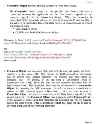 UNIT II
Page 39
1) Connection Object provides physical connection to the Data Source.
The Connection Object connect to the specified Data Source and open a
connection between the application and the Data Source, depends on the
parameter specified in the Connection String . When the connection is
established, SQL Commands will execute with the help of the Connection Object
and retrieve or manipulate data in the Data Source. A connection can be created
and managed using
 SqlConnection object
 OLEDB uses the OleDbConnection Object.
Dim conn As New OleDbConnection("Provider=Microsoft.JET.OLEDB.4.0;Data
source=C:Documents and SettingskanikamDesktopPUBS.mdb")
Or
Dim conn As New OleDbConnection
conn.ConnectionString= Provider=Microsoft.JET.OLEDB.4.0;Data
source=C:Documents and SettingskanikamDesktopPUBS.mdb"
conn.open()
2) Command Object uses to perform SQL statement like read, add, update, and delete
records in a data source. ADO .NET provides the OleDbCommand or SqiCommand
class to perform these database operations. The command class must mater; the
connection class-. For example, if you are using a SqlConnection object to-
communicate with a SQL Server, you must also use commands that derive from the
SqiCommand class. The Command Object requires an instance of a Connection
Object for executing the SQL statements . In order to retrieve a result set or
execute an SQL statement against a Data Source , first you have to create a
Connection Object and open a connection to the Data Source specified in the
connection string. The Command Object has a property called CommandText ,
which contains a String value that represents the command that will be executed
against the Data Source. Once a command object has been set up, it can be
executed using any of the following methods:
 