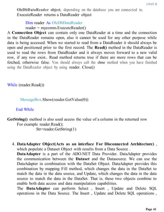 UNIT II
Page 41
OleDbDataReader object, depending on the database you are connected to.
ExecuteReader returns a DataReader object
Dim reader As OleDbDataReader
reader = mycomm.ExecuteReader()
A Connection Object can contain only one DataReader at a time and the connection
in the DataReader remains open, also it cannot be used for any other purpose while
data is being accessed. When we started to read from a DataReader it should always be
open and positioned prior to the first record. The Read() method in the DataReader is
used to read the rows from DataReader and it always moves forward to a new valid
row, if any row exist.. Read method returns true if there are more rows that can be
fetched, otherwise false. You should always call the close method when you have finished
using the DataReader object by using reader. Close()
While (reader.Read())
MessageBox.Show(reader.GetValue(0))
End While
GetString() method is also used access the value of a column in the returned row
For example reader.Read();
Str=reader.GetString(1)
4. DataAdapter Object(Acts as an interface For Disconnected Architecture) ,
which populate a Dataset Object with results from a Data Source .
DataAdapter is a part of the ADO.NET Data Provider. DataAdapter provides
the communication between the Dataset and the Datasource. We can use the
DataAdapter in combination with the DataSet Object. DataAdapter provides this
combination by mapping Fill method, which changes the data in the DataSet to
match the data in the data source, and Update, which changes the data in the data
source to match the data in the DataSet. That is, these two objects combine to
enable both data access and data manipulation capabilities.
The DataAdapter can perform Select , Insert , Update and Delete SQL
operations in the Data Source. The Insert , Update and Delete SQL operations ,
 