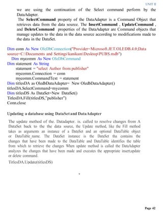 UNIT II
Page 42
we are using the continuation of the Select command perform by the
DataAdapter.
The SelectCommand property of the DataAdapter is a Command Object that
retrieves data from the data source. The InsertCommand , UpdateCommand ,
and DeleteCommand properties of the DataAdapter are Command objects that
manage updates to the data in the data source according to modifications made to
the data in the DataSet.
Dim conn As New OleDbConnection("Provider=Microsoft.JET.OLEDB.4.0;Data
source=C:Documents and SettingskanikamDesktopPUBS.mdb")
Dim mycomm As New OleDbCommand
Dim statement As String
statement = "select Author from publisher"
mycomm.Connection = conn
mycomm.CommandText = statement
Dim titlesDA as OledbDataAdapter= New OledbDataAdapter()
titlesDA.SelectCommand=mycomm
Dim titlesDS As DataSet=New DataSet()
TitlesDA.Fill(titlesDS,”publisher”)
Conn.close
Updating a database using DataSetand DataAdapter
The update method of the. Datadapter. is. called to resolve changes from A
DataSet back to the the data source, the Update method, like the Fill method
takes as arguments an instance of a DataSet and an optional DataTable object
or DataTable_name. The DataSet instance is the DataSet tha contains the
changes that have been made to the DataTable and DataTable identifies the table
from which to retrieve the changes When update method is called the DataAdapter
analyzes the changes that have been made and executes the appropriate insert,update
or delete command.
TitlesDA.Update(titlesDS)
v
 