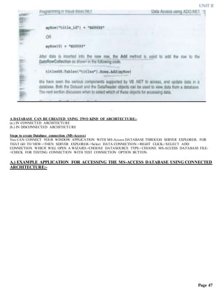 UNIT II
Page 47
.
A DATABASE CAN BE CREATED USING TWO KIND OF ARCHITECTURE:-
(a.) IN CONNECTED ARCHITECTURE
(b.) IN DISCONNECTED ARCHITECTURE
Steps to create Database connection (MS-Access)
You CAN CONNECT YOUR WINDOW APPLICATION WITH MS-Access DATABASE THROUGH SERVER EXPLORER. FOR
THAT GO TO VIEW->THEN SERVER EXPLORER->Select DATA CONNECTION->RIGHT CLICK->SELECT ADD
CONNECTION WHICH WILL OPEN A WIZARD->CHOOSE DATASOURCE TYPE->CHOOSE MS-ACCESS DATABASE FILE-
>CHECK FOR TESTING CONNECTION WITH TEST CONNECTION OPTION BUTTON.
A.) EXAMPLE APPLICATION FOR ACCESSING THE MS-ACCESS DATABASE USING CONNECTED
ARCHITECTURE:-
 