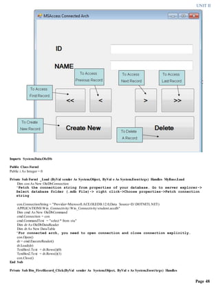 UNIT II
Page 48
Imports System.Data.OleDb
Public Class Form1
Public i As Integer = 0
Private Sub Form1 _Load (ByVal sender As System.Object, ByVal e As System.EventArgs) Handles MyBase.Load
Dim con As New OleDbConnection
'Fetch the connection string from properties of your database. Go to server explorer->
Select database folder (.mdb File)-> right click->Choose properties->Fetch connection
string
con.ConnectionString = "Provider=Microsoft.ACE.OLEDB.12.0;Data Source=D:DOTNET(.NET)
APPLICATIONSWin_ConnectivityWin_Connectivitystudent.accdb"
Dim cmd As New OleDbCommand
cmd.Connection = con
cmd.CommandText = "select * from stu"
Dim dr As OleDbDataReader
Dim dt As New DataTable
'For connected arch, you need to open connection and close connection explicitly.
con.Open()
dr = cmd.ExecuteReader()
dt.Load(dr)
TextBox1.Text = dt.Rows(i)(0)
TextBox2.Text = dt.Rows(i)(1)
con.Close()
End Sub
Private Sub Btn_FirstRecord_Click(ByVal sender As System.Object, ByVal e As System.EventArgs) Handles
 