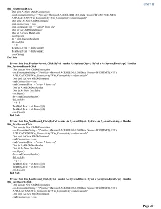 UNIT II
Page 49
Btn_FirstRecord.Click
Dim con As New OleDbConnection
con.ConnectionString = "Provider=Microsoft.ACE.OLEDB.12.0;Data Source=D:DOTNET(.NET)
APPLICATIONSWin_ConnectivityWin_Connectivitystudent.accdb"
Dim cmd As New OleDbCommand
cmd.Connection = con
cmd.CommandText = "select * from stu"
Dim dr As OleDbDataReader
Dim dt As New DataTable
con.Open()
dr = cmd.ExecuteReader()
dt.Load(dr)
i = 0
TextBox1.Text = dt.Rows(i)(0)
TextBox2.Text = dt.Rows(i)(1)
con.Close()
End Sub
Private Sub Btn_PreviousRecord_Click(ByVal sender As System.Object, ByVal e As System.EventArgs) Handles
Btn_PreviousRecord.Click
Dim con As New OleDbConnection
con.ConnectionString = "Provider=Microsoft.ACE.OLEDB.12.0;Data Source=D:DOTNET(.NET)
APPLICATIONSWin_ConnectivityWin_Connectivitystudent.accdb"
Dim cmd As New OleDbCommand
cmd.Connection = con
cmd.CommandText = "select * from stu"
Dim dr As OleDbDataReader
Dim dt As New DataTable
con.Open()
dr = cmd.ExecuteReader()
dt.Load(dr)
i = i - 1
TextBox1.Text = dt.Rows(i)(0)
TextBox2.Text = dt.Rows(i)(1)
con.Close()
End Sub
Private Sub Btn_NextRecord_Click(ByVal sender As System.Object, ByVal e As System.EventArgs) Handles
Btn_NextRecord.Click
Dim con As New OleDbConnection
con.ConnectionString = "Provider=Microsoft.ACE.OLEDB.12.0;Data Source=D:DOTNET(.NET)
APPLICATIONSWin_ConnectivityWin_Connectivitystudent.accdb"
Dim cmd As New OleDbCommand
cmd.Connection = con
cmd.CommandText = "select * from stu"
Dim dr As OleDbDataReader
Dim dt As New DataTable
con.Open()
dr = cmd.ExecuteReader()
dt.Load(dr)
i = i + 1
TextBox1.Text = dt.Rows(i)(0)
TextBox2.Text = dt.Rows(i)(1)
con.Close()
End Sub
Private Sub Btn_LastRecord_Click(ByVal sender As System.Object, ByVal e As System.EventArgs) Handles
Btn_LastRecord.Click
Dim con As New OleDbConnection
con.ConnectionString = "Provider=Microsoft.ACE.OLEDB.12.0;Data Source=D:DOTNET(.NET)
APPLICATIONSWin_ConnectivityWin_Connectivitystudent.accdb"
Dim cmd As New OleDbCommand
cmd.Connection = con
 
