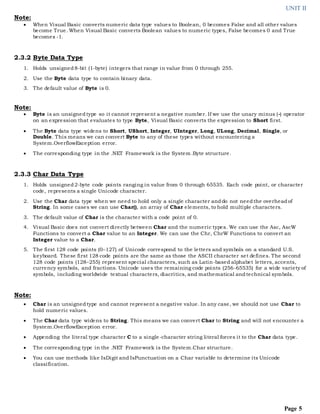 UNIT II
Page 5
Note:
 When Visual Basic converts numeric data type values to Boolean, 0 becomes False and all other values
become True. When Visual Basic converts Boolean values to numeric types, False becomes 0 and True
becomes -1.
2.3.2 Byte Data Type
1. Holds unsigned8-bit (1-byte) integers that range in value from 0 through 255.
2. Use the Byte data type to contain binary data.
3. The default value of Byte is 0.
Note:
 Byte is an unsignedtype so it cannot represent a negative number. If we use the unary minus (-) operator
on an expression that evaluates to type Byte, Visual Basic converts the expression to Short first.
 The Byte data type widens to Short, UShort, Integer, UInteger, Long, ULong, Decimal, Single, or
Double. This means we can convert Byte to any of these types without encountering a
System.OverflowException error.
 The corresponding type in the .NET Framework is the System.Byte structure.
2.3.3 Char Data Type
1. Holds unsigned2-byte code points ranging in value from 0 through 65535. Each code point, or character
code, represents a single Unicode character.
2. Use the Char data type when we need to hold only a single character anddo not needthe overheadof
String. In some cases we can use Char(), an array of Char elements, to hold multiple characters.
3. The default value of Char is the character with a code point of 0.
4. Visual Basic does not convert directly between Char and the numeric types. We can use the Asc, AscW
Functions to convert a Char value to an Integer. We can use the Chr, ChrW Functions to convert an
Integer value to a Char.
5. The first 128 code points (0–127) of Unicode correspond to the letters and symbols on a standard U.S.
keyboard. These first 128 code points are the same as those the ASCII character set defines. The second
128 code points (128–255) represent special characters, such as Latin-based alphabet letters, accents,
currency symbols, and fractions. Unicode uses the remaining code points (256-65535) for a wide variety of
symbols, including worldwide textual characters, diacritics, and mathematical andtechnical symbols.
Note:
 Char is an unsignedtype and cannot represent a negative value. In any case, we should not use Char to
hold numeric values.
 The Char data type widens to String. This means we can convert Char to String and will not encounter a
System.OverflowException error.
 Appending the literal type character C to a single-character string literal forces it to the Char data type.
 The corresponding type in the .NET Framework is the System.Char structure.
 You can use methods like IsDigit and IsPunctuation on a Char variable to determine its Unicode
classification.
 