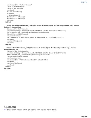 UNIT II
Page 50
cmd.CommandText = "select * from stu"
Dim dr As OleDbDataReader
Dim dt As New DataTable
con.Open()
dr = cmd.ExecuteReader()
dt.Load(dr)
i = dt.Rows.Count - 1
TextBox1.Text = dt.Rows(i)(0)
TextBox2.Text = dt.Rows(i)(1)
con.Close()
End Sub
Private Sub BtnInsertNewRecord_Click(ByVal sender As System.Object, ByVal e As System.EventArgs) Handles
BtnInsertNewRecord.Click
Dim con As New OleDbConnection
con.ConnectionString = "Provider=Microsoft.ACE.OLEDB.12.0;Data Source=D:DOTNET(.NET)
APPLICATIONSWin_ConnectivityWin_Connectivitystudent.accdb"
Dim cmd As New OleDbCommand
cmd.Connection = con
cmd.CommandText = "insert into stu values(" & TextBox1.Text & ",'" & TextBox2.Text & "')"
con.Open()
cmd.ExecuteNonQuery()
con.Close()
End Sub
Private Sub BtnDeleteRecord_Click(ByVal sender As System.Object, ByVal e As System.EventArgs) Handles
BtnDeleteRecord.Click
Dim con As New OleDbConnection
con.ConnectionString = "Provider=Microsoft.ACE.OLEDB.12.0;Data Source=D:DOTNET(.NET)
APPLICATIONSWin_ConnectivityWin_Connectivitystudent.accdb"
Dim cmd As New OleDbCommand
cmd.Connection = con
cmd.CommandText = "delete from stu where ID=" & TextBox1.Text
con.Open()
cmd.ExecuteNonQuery()
con.Close()
End Sub
End Class
1. Start Page
-> This is a first window which gets opened when we start Visual Studio.
 