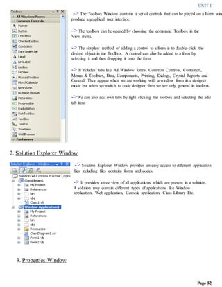 UNIT II
Page 52
-> The Toolbox Window contains a set of controls that can be placed on a Form wind
produce a graphical user interface.
-> The toolbox can be opened by choosing the command Toolbox in the
View menu.
-> The simplest method of adding a control to a form is to double-click the
desired object in the Toolbox. A control can also be added to a form by
selecting it and then dropping it onto the form.
-> It includes tabs like All Window forms, Common Controls, Containers,
Menus & Toolbars, Data, Components, Printing, Dialogs, Crystal Reports and
General. They appear when we are working with a window form in a designer
mode but when we switch to code designer then we see only general in toolbox.
->We can also add own tabs by right clicking the toolbox and selecting the add
tab item.
2. Solution Explorer Window
-> Solution Explorer Window provides an easy access to different application
files including files contains forms and codes.
-> It provides a tree view of all applications which are present in a solution.
A solution may contain different types of applications like Window
application, Web application, Console application, Class Library Etc.
3. Properties Window
 