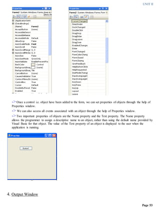 UNIT II
Page 53
->Once a control i.e. object have been added to the form, we can set properties of objects through the help of
Properties window.
-> We can also access all events associated with an object through the help of Properties window.
->Two important properties of objects are the Name property and the Text property. The Name property
allows the programmer to assign a descriptive name to an object, rather than using the default name provided by
Visual Basic for that object. The value of the Text property of an object is displayed to the user when the
application is running.
4. Output Window
 