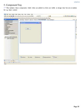 UNIT II
Page 55
5. Component Tray
-> This includes those components which when are added to a form are visible at design time but not at runtime
for e.g. timer control.
 