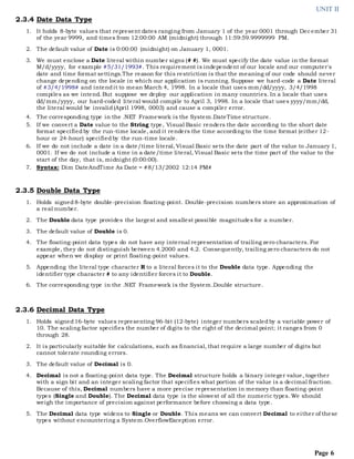UNIT II
Page 6
2.3.4 Date Data Type
1. It holds 8-byte values that represent dates ranging from January 1 of the year 0001 through December 31
of the year 9999, and times from 12:00:00 AM (midnight) through 11:59:59.9999999 PM.
2. The default value of Date is 0:00:00 (midnight) on January 1, 0001.
3. We must enclose a Date literal within number signs (# #). We must specify the date value in the format
M/d/yyyy, for example #5/31/1993#. This requirement is independent of our locale and our computer's
date and time format settings.The reason for this restriction is that the meaning of our code should never
change depending on the locale in which our application is running. Suppose we hard-code a Date literal
of #3/4/1998# and intendit to mean March 4, 1998. In a locale that uses mm/dd/yyyy, 3/4/1998
compiles as we intend. But suppose we deploy our application in many countries. In a locale that uses
dd/mm/yyyy, our hard-coded literal would compile to April 3, 1998. In a locale that uses yyyy/mm/dd,
the literal would be invalid(April 1998, 0003) and cause a compiler error.
4. The corresponding type in the .NET Framework is the System.DateTime structure.
5. If we convert a Date value to the String type, Visual Basic renders the date according to the short date
format specifiedby the run-time locale, and it renders the time according to the time format (either 12-
hour or 24-hour) specifiedby the run-time locale.
6. If we do not include a date in a date/time literal, Visual Basic sets the date part of the value to January 1,
0001. If we do not include a time in a date/time literal, Visual Basic sets the time part of the value to the
start of the day, that is, midnight (0:00:00).
7. Syntax: Dim DateAndTime As Date = #8/13/2002 12:14 PM#
2.3.5 Double Data Type
1. Holds signed8-byte double-precision floating-point. Double-precision numbers store an approximation of
a real number.
2. The Double data type provides the largest and smallest possible magnitudes for a number.
3. The default value of Double is 0.
4. The floating-point data types do not have any internal representation of trailing zero characters. For
example, they do not distinguish between 4.2000 and 4.2. Consequently, trailing zero characters do not
appear when we display or print floating-point values.
5. Appending the literal type character R to a literal forces it to the Double data type. Appending the
identifier type character # to any identifier forces it to Double.
6. The corresponding type in the .NET Framework is the System.Double structure.
2.3.6 Decimal Data Type
1. Holds signed16-byte values representing 96-bit (12-byte) integer numbers scaledby a variable power of
10. The scaling factor specifies the number of digits to the right of the decimal point; it ranges from 0
through 28.
2. It is particularly suitable for calculations, such as financial, that require a large number of digits but
cannot tolerate rounding errors.
3. The default value of Decimal is 0.
4. Decimal is not a floating-point data type. The Decimal structure holds a binary integer value, together
with a sign bit and an integer scaling factor that specifies what portion of the value is a decimal fraction.
Because of this, Decimal numbers have a more precise representation in memory than floating-point
types (Single and Double). The Decimal data type is the slowest of all the numeric types. We should
weigh the importance of precision against performance before choosing a data type.
5. The Decimal data type widens to Single or Double. This means we can convert Decimal to either of these
types without encountering a System.OverflowException error.
 