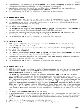 UNIT II
Page 7
6. Visual Basic does not store trailing zeros in a Decimal literal. However, a Decimal variable preserves any
trailing zeros acquired computationally. The following example illustrates this.
7. Appending the literal type character D to a literal forces it to the Decimal data type. Appending the
identifier type character @ to any identifier forces it to Decimal.
8. The corresponding type in the .NET Framework is the System.Decimal structure.
2.3.7 Integer Data Type
1. Holds signed32-bit (4-byte) integers that range in value from -2,147,483,648 through 2,147,483,647.
2. The Integer data type provides optimal performance on a 32-bit processor. The other integral types are
slower to load and store from and to memory.
3. The default value of Integer is 0.
4. The Integer data type widens to Long, Decimal, Single, or Double. This means we can convert Integer to
any one of these types without encountering a System.OverflowException error.
5. Appending the literal type character I to a literal forces it to the Integer data type. Appending the
identifier type character % to any identifier forces it to Integer.
6. The corresponding type in the .NET Framework is the System.Int32 structure.
2.3.8 Long Data Type
1. Holds signed64-bit (8-byte) integers ranging in value from -9,223,372,036,854,775,808 through
9,223,372,036,854,775,807 (9.2...E+18)
2. Use the Long data type to contain integer numbers that are too large to fit in the Integer data type.
3. The default value of Long is 0.
4. The Long data type widens to Decimal, Single, or Double. This means we can convert Long to any one of
these types without encountering a System.OverflowException error.
5. Appending the literal type character L to a literal forces it to the Long data type. Appending the identifier
type character & to any identifier forces it to Long.
6. The corresponding type in the .NET Framework is the System.Int64 structure.
2.3.9 Object Data Type
1. Holds 32-bit (4-byte) addresses that refer to objects. We can assign any reference type (string, array, class,
or interface) to an Object variable. An Object variable can also refer to data of any value type (numeric,
Boolean, Char, Date, structure, or enumeration).
2. The Object data type can point to data of any data type. We can use Object data type when we do not
know at compile time what data type the variable might point to. Whatever data type it refers to, an
Object variable does not contain the data value itself, but rather a pointer to the value. It always uses four
bytes in computer memory, but this does not include the storage for the data representing the value of the
variable. Because of the code that uses the pointer to locate the data, Object variables holding value types
are slightly slower to access than explicitly typed variables. Performance. A variable you declare with the
Object type is flexible enough to contain a reference to any object. However, when you invoke a method or
property on such a variable, you always incur late binding (at run time). To force early binding (at compile
time) and better performance, declare the variable with a specific class name, or cast it to the specific data
type.
3. The default value of Object is Nothing (a null reference).
4. All data types and all reference types widen to the Object data type. This means you can convert any type
to Object without encountering a System.OverflowException error. However, if you convert between value
types and Object, Visual Basic performs operations called boxing and unboxing, which make execution
slower.
5. Object has no literal type character or identifier type character.
6. The corresponding type in the .NET Framework is the System.Object class.
 