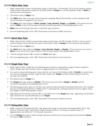 UNIT II
Page 8
2.3.10 SByte Data Type
1. Holds signed8-bit (1-byte) integers that range in value from -128 through 127.It can be used to contain
integer values that do not require the full data width of Integer or even the half data width of Short to
save memory consumption.
2. The default value of SByte is 0.
3. The SByte data type is not part of the Common Language Specification (CLS), so CLS-compliant code
cannot consume a component that uses it.
4. The SByte data type widens to Short, Integer, Long, Decimal, Single, and Double. This means you can
convert SByte to any of these types without encountering a System.OverflowException error.
5. SByte has no literal type character or identifier type character.
6. The corresponding type in the .NET Framework is the System.SByte structure.
2.3.11 Short Data Type
1. Holds signed16-bit (2-byte) integers that range in value from -32,768 through 32,767.it can be used to
contain integer values that do not require the full data width of Integer to save memory consumption.
2. The default value of Short is 0.
3. The Short data type widens to Integer, Long, Decimal, Single, or Double. This means you can convert
Short to any one of these types without encountering a System.OverflowException error.
4. The literal type character S is used to the Short data type.
5. The corresponding type in the .NET Framework is the System.Int16 structure.
2.3.12 Single Data Type
1. Holds signed4-byte single-precision floating-point numbers ranging from negative values to positive
values. Single-precision numbers store an approximation of a real number.
2. It is used to contain floating-point values that do not require the full data width of Double. In some cases
the common language runtime might be able to pack your Single variables closely together and save
memory consumption.
3. The default value of Single is 0.
4. The Single data type widens to Double. This means you can convert Single to Double without
encountering a System.OverflowException error.
5. The floating-point data types do not have any internal representation of trailing 0 characters. For example,
they do not distinguish between 4.2000 and 4.2. Consequently, trailing 0 characters do not appear when
you display or print floating-point values.
6. Appending the literal type character F to a literal forces it to the Single data type. Appending the identifier
type character ! to any identifier forces it to Single.
7. The corresponding type in the .NET Framework is the System.Single structure.
2.3.13 String Data Type
1. Holds sequences of unsigned2-byte code points that range in value from 0 through 65535. Each code
point, or character code, represents a single Unicode character. A string can contain from 0 to
approximately two billion (2 ^ 31) Unicode characters.
2. Use the String data type to hold multiple characters without the array management overheadof Char(),
an array of Char elements.
 