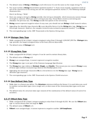 UNIT II
Page 9
3. The default value of String is Nothing (a null reference). It is not the same as the empty string ("").
4. You must enclose a String literal within quotation marks (" "). If you must include a quotation mark as
one of the characters in the string, you use two contiguous quotation marks (""). The following example
illustrates this.
Dim h As String = "Hello"
5. Once you assign a string to a String variable, that string is immutable, which means you cannot change
its length or contents. When you alter a string in any way, Visual Basic creates a new string and
abandons the previous one. The String variable then points to the new string.
6. String cannot represent negative values. In any case, you should not use String to hold numeric values.
7. Appending the identifier type character $ to any identifier forces it to the String data type. String has no
literal type character. However, the compiler treats literals enclosedin quotation marks (" ") as String.
8. The corresponding type in the .NET Framework is the System.String class.
2.3.14 UInteger Data Type
1. Holds unsigned32-bit (4-byte) integers ranging in value from 0 through 4,294,967,295.The UInteger data
type provides the largest unsignedvalue in the most efficient data width.
2. The default value of UInteger is 0.
2.3.15 ULong Data Type
1. Holds unsigned64-bit (8-byte) integers. It can be used to contain binary data.
2. The default value of ULong is 0.
3. ULong is an unsignedtype, it cannot represent a negative number.
4. The ULong data type is not part of the Common Language Specification
5. The ULong data type widens to Decimal, Single, and Double. This means you can convert ULong to any
of these types without encountering a System.OverflowException error.
6. Appending the literal type characters UL to a literal forces it to the ULong data type. ULong has no
identifier type character.
7. The corresponding type in the .NET Framework is the System.UInt64 structure.
2.3.16 User-Defined Data Type
1. Holds data in a format you define. The Structure statement defines the format. It is used when you need
to combine various data types into a single unit, or when none of the elementary data types serve your
needs.
2. The default value of a structure data type consists of the combination of the default values of each of its
members.
2.3.17 UShort Data Type
1. Holds unsigned16-bit (2-byte) integers ranging in value from 0 through 65,535. We use the UShort data
type to contain binary data too large for Byte.
2. The default value of UShort is 0.
3. UShort is an unsignedtype; it cannot represent a negative number. LS Compliance.
 