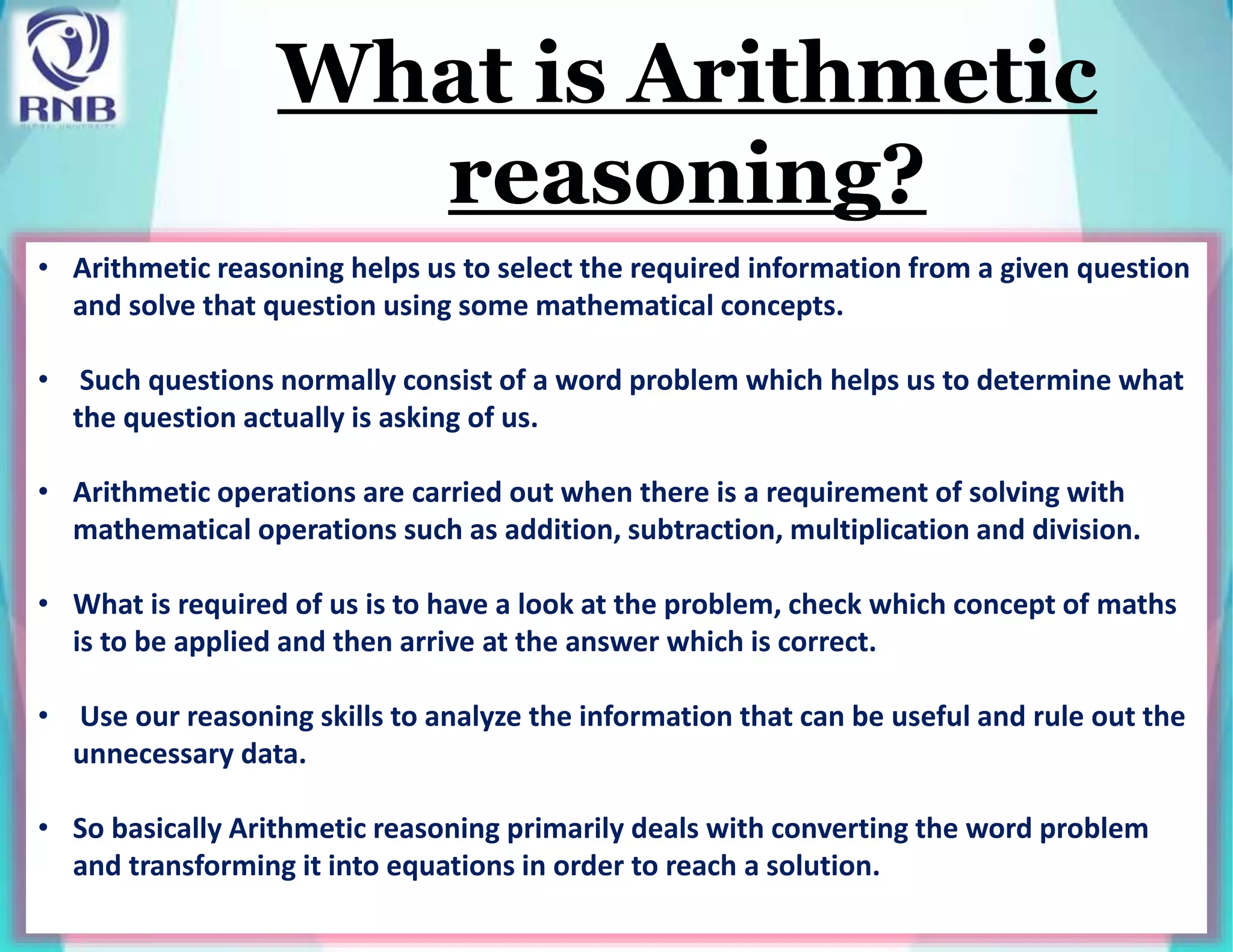 What is Arithmetic
reasoning?
• Arithmetic reasoning helps us to select the required information from a given question
and solve that question using some mathematical concepts.
• Such questions normally consist of a word problem which helps us to determine what
the question actually is asking of us.
• Arithmetic operations are carried out when there is a requirement of solving with
mathematical operations such as addition, subtraction, multiplication and division.
• What is required of us is to have a look at the problem, check which concept of maths
is to be applied and then arrive at the answer which is correct.
• Use our reasoning skills to analyze the information that can be useful and rule out the
unnecessary data.
• So basically Arithmetic reasoning primarily deals with converting the word problem
and transforming it into equations in order to reach a solution.
 