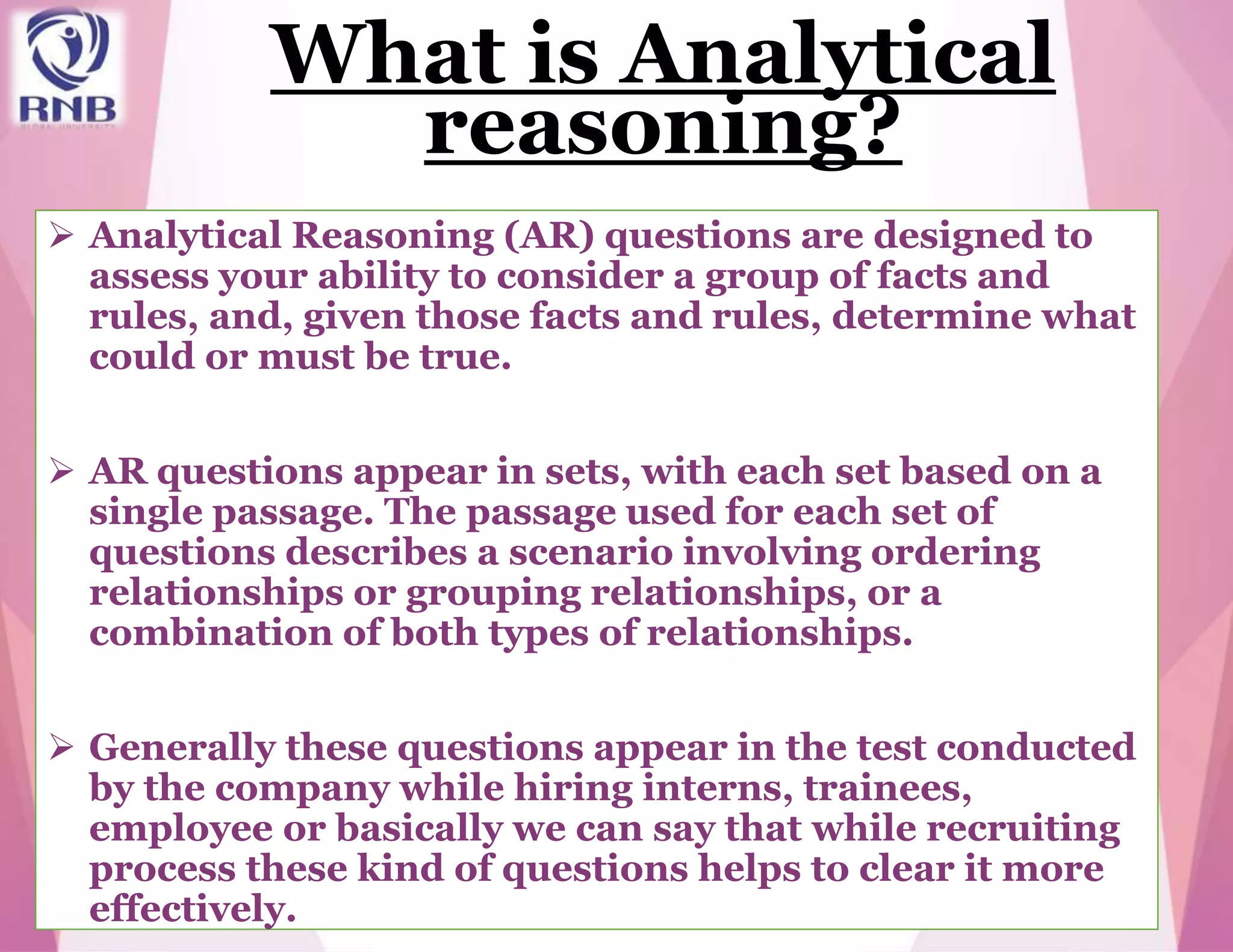 What is Analytical
reasoning?
 Analytical Reasoning (AR) questions are designed to
assess your ability to consider a group of facts and
rules, and, given those facts and rules, determine what
could or must be true.
 AR questions appear in sets, with each set based on a
single passage. The passage used for each set of
questions describes a scenario involving ordering
relationships or grouping relationships, or a
combination of both types of relationships.
 Generally these questions appear in the test conducted
by the company while hiring interns, trainees,
employee or basically we can say that while recruiting
process these kind of questions helps to clear it more
effectively.
 