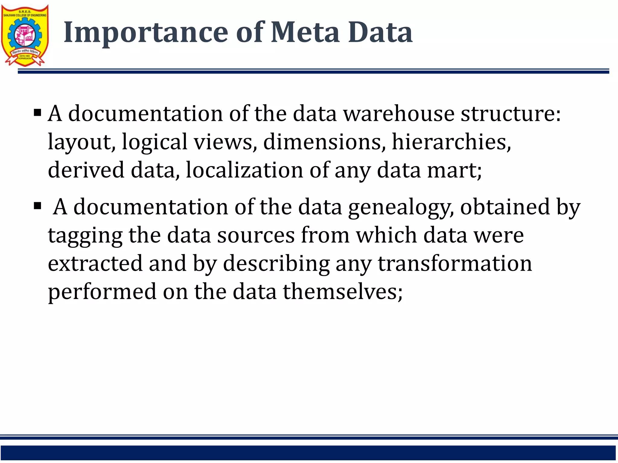 Importance of Meta Data
 A documentation of the data warehouse structure:
layout, logical views, dimensions, hierarchies,
derived data, localization of any data mart;
 A documentation of the data genealogy, obtained by
tagging the data sources from which data were
extracted and by describing any transformation
performed on the data themselves;
 