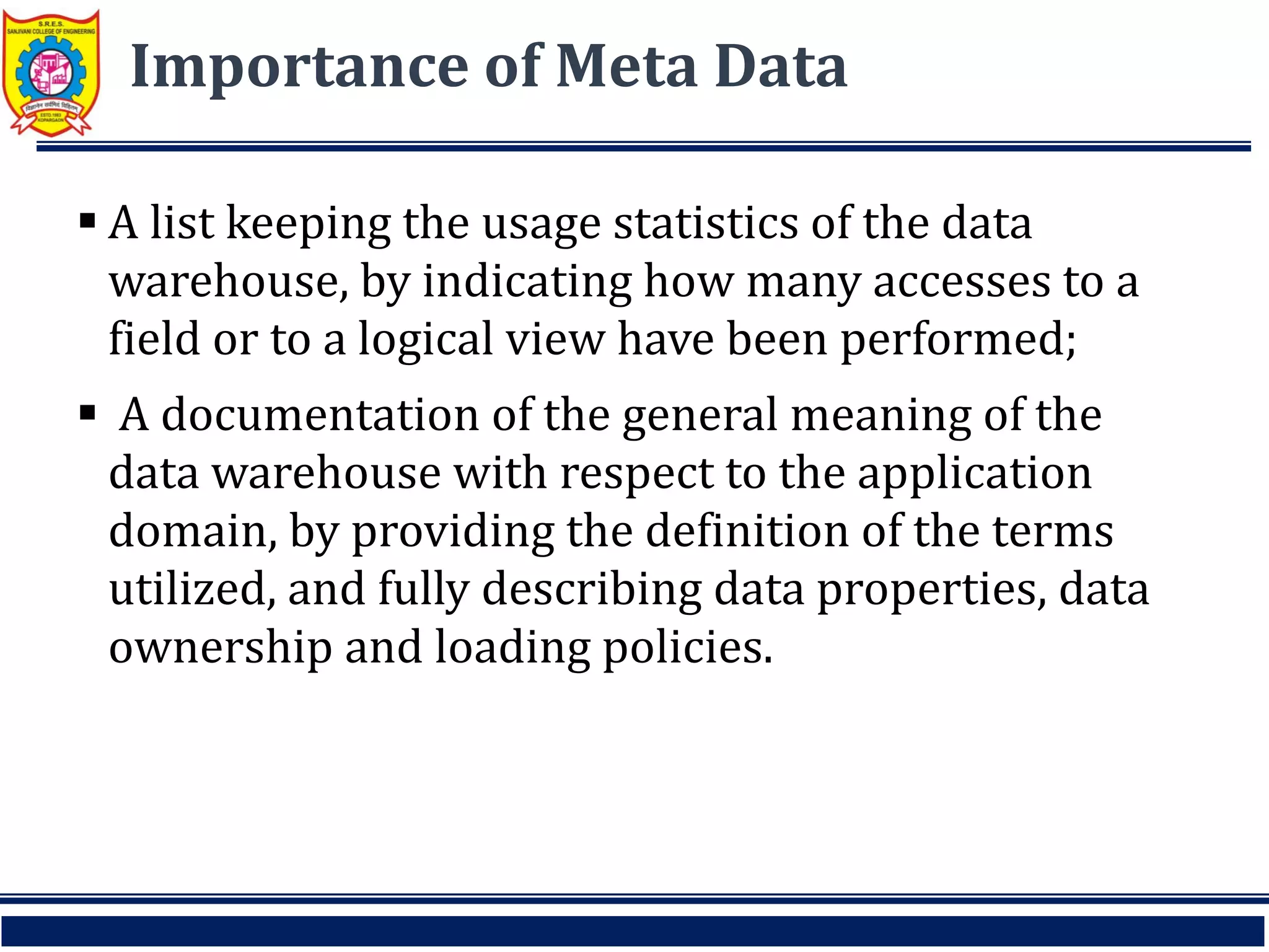 Importance of Meta Data
 A list keeping the usage statistics of the data
warehouse, by indicating how many accesses to a
field or to a logical view have been performed;
 A documentation of the general meaning of the
data warehouse with respect to the application
domain, by providing the definition of the terms
utilized, and fully describing data properties, data
ownership and loading policies.
 