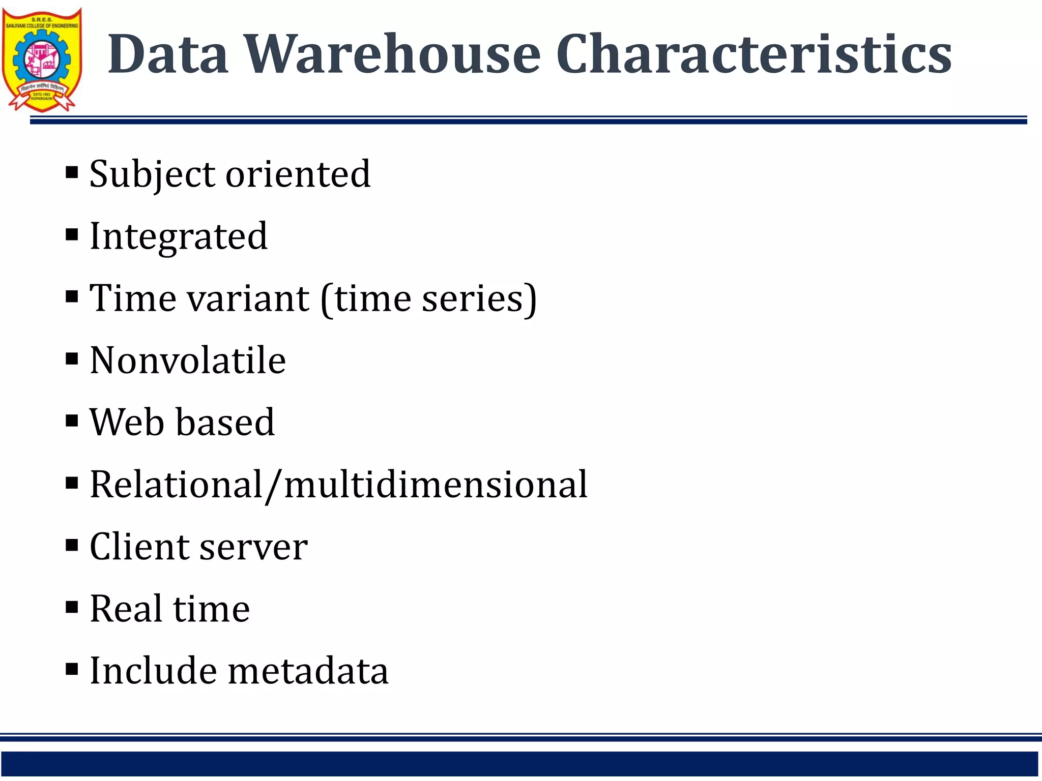 Data Warehouse Characteristics
 Subject oriented
 Integrated
 Time variant (time series)
 Nonvolatile
 Web based
 Relational/multidimensional
 Client server
 Real time
 Include metadata
 