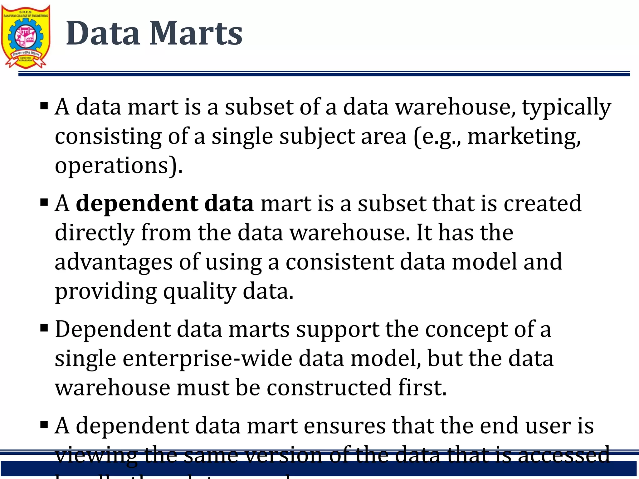 Data Marts
 A data mart is a subset of a data warehouse, typically
consisting of a single subject area (e.g., marketing,
operations).
 A dependent data mart is a subset that is created
directly from the data warehouse. It has the
advantages of using a consistent data model and
providing quality data.
 Dependent data marts support the concept of a
single enterprise-wide data model, but the data
warehouse must be constructed first.
 A dependent data mart ensures that the end user is
viewing the same version of the data that is accessed
 