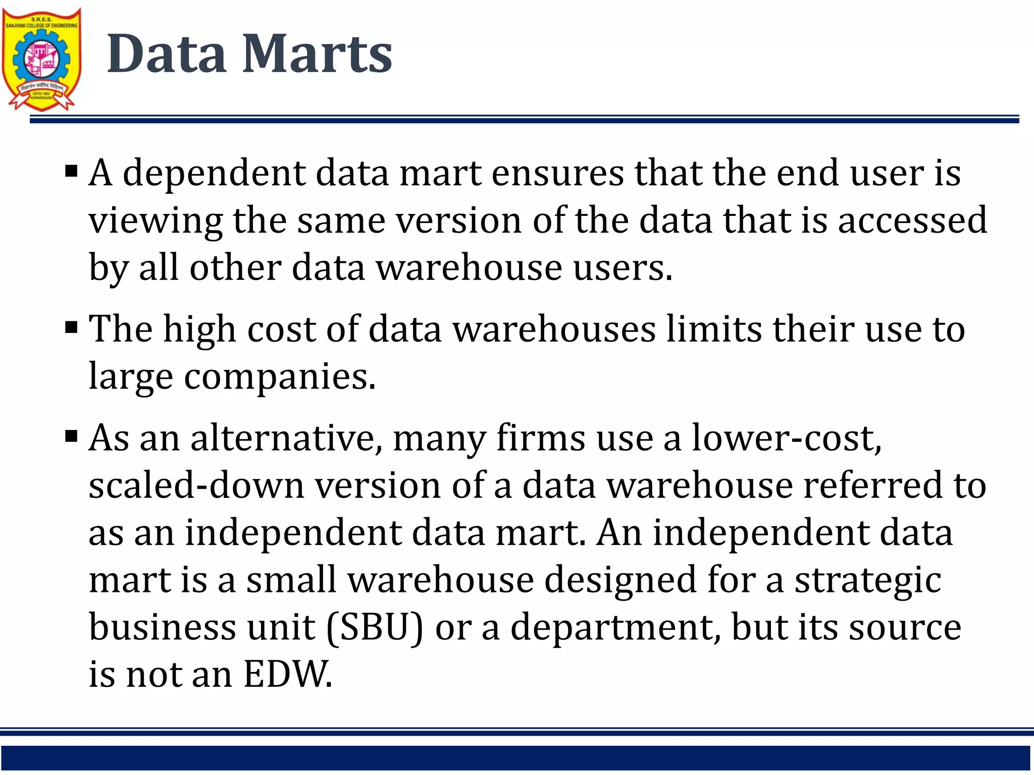 Data Marts
 A dependent data mart ensures that the end user is
viewing the same version of the data that is accessed
by all other data warehouse users.
 The high cost of data warehouses limits their use to
large companies.
 As an alternative, many firms use a lower-cost,
scaled-down version of a data warehouse referred to
as an independent data mart. An independent data
mart is a small warehouse designed for a strategic
business unit (SBU) or a department, but its source
is not an EDW.
 