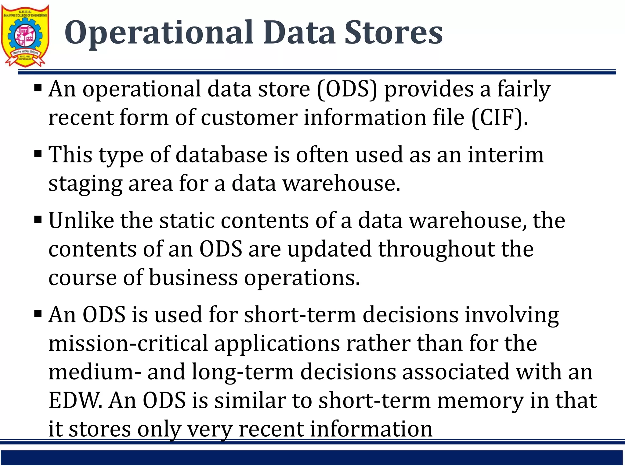 Operational Data Stores
 An operational data store (ODS) provides a fairly
recent form of customer information file (CIF).
 This type of database is often used as an interim
staging area for a data warehouse.
 Unlike the static contents of a data warehouse, the
contents of an ODS are updated throughout the
course of business operations.
 An ODS is used for short-term decisions involving
mission-critical applications rather than for the
medium- and long-term decisions associated with an
EDW. An ODS is similar to short-term memory in that
it stores only very recent information
 