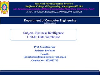 Sanjivani Rural Education Society’s
Sanjivani College of Engineering, Kopargaon-423 603
(An Autonomous Institute, Affiliated to Savitribai Phule Pune University, Pune)
NACC ‘A’ Grade Accredited, ISO 9001:2015 Certified
Department of Computer Engineering
(NBA Accredited)
Prof. S.A.Shivarkar
Assistant Professor
E-mail :
shivarkarsandipcomp@sanjivani.org.in
Contact No: 8275032712
Subject- Business Intelligence
Unit-II: Data Warehouse
 