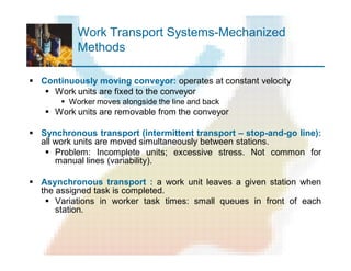 Work Transport Systems-Mechanized
Methods
§ Continuously moving conveyor: operates at constant velocity
§ Work units are fixed to the conveyor
§ Worker moves alongside the line and back
§ Work units are removable from the conveyor
§ Synchronous transport (intermittent transport – stop-and-go line):
all work units are moved simultaneously between stations.
§ Problem: Incomplete units; excessive stress. Not common for
manual lines (variability).
§ Asynchronous transport : a work unit leaves a given station when
the assigned task is completed.
§ Variations in worker task times: small queues in front of each
station.
 