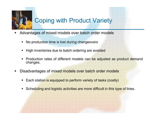 Coping with Product Variety
§ Advantages of mixed models over batch order models
§ No production time is lost during changeovers
§ High inventories due to batch ordering are avoided
§ Production rates of different models can be adjusted as product demand
changes.
§ Disadvantages of mixed models over batch order models
§ Each station is equipped to perform variety of tasks (costly)
§ Scheduling and logistic activities are more difficult in this type of lines.
 