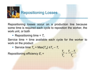 Repositioning Losses
Repositioning losses occur on a production line because
some time is required each cycle to reposition the worker, the
work unit, or both
§ Repositioning time = Tr
Service time = time available each cycle for the worker to
work on the product
§ Service time Ts = Max{Tsi} ≤Tc – Tr
Repositioning efficiency Er =
c
rc
c
s
T
TT
T
T -
=
 
