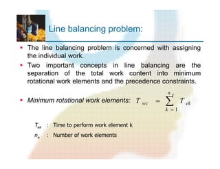 Line balancing problem:
§ The line balancing problem is concerned with assigning
the individual work.
§ Two important concepts in line balancing are the
separation of the total work content into minimum
rotational work elements and the precedence constraints.
§ Minimum rotational work elements: å
=
=
en
k
ekwc TT
1
Tek : Time to perform work element k
ne : Number of work elements
 