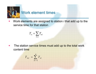 Work element times
§ Work elements are assigned to station i that add up to the
service time for that station
§ The station service times must add up to the total work
content time
åÎ
=
ik
eksi TT
å
=
=
n
k
siwc TT
1
 
