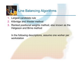 Line Balancing Algorithms
1. Largest candidate rule
2. Kilbridge and Wester method
3. Ranked positional weights method, also known as the
Helgeson and Birne method
In the following descriptions, assume one worker per
workstation
 