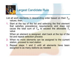 Largest Candidate Rule
List all work elements in descending order based on their Tek
values; then,
1. Start at the top of the list and selecting the first element
that satisfies precedence requirements and does not
cause the total sum of Tek to exceed the allowable Ts
value
When an element is assigned, start back at the top of the
list and repeat selection process
2. When no more elements can be assigned to the current
station, proceed to next station
3. Repeat steps 1 and 2 until all elements have been
assigned to as many stations as needed
 