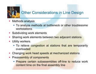 Other Considerations in Line Design
§ Methods analysis
§ To analyze methods at bottleneck or other troublesome
workstations
§ Subdividing work elements
§ Sharing work elements between two adjacent stations
§ Utility workers
§ To relieve congestion at stations that are temporarily
overloaded
§ Changing work head speeds at mechanized stations
§ Preassembly of components
§ Prepare certain subassemblies off-line to reduce work
content time on the final assembly line
 