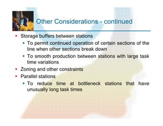 Other Considerations - continued
§ Storage buffers between stations
§ To permit continued operation of certain sections of the
line when other sections break down
§ To smooth production between stations with large task
time variations
§ Zoning and other constraints
§ Parallel stations
§ To reduce time at bottleneck stations that have
unusually long task times
 