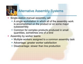 Alternative Assembly Systems
§ Single-station manual assembly cell
§ A single workstation in which all of the assembly work
is accomplished on the product or on some major
subassembly
§ Common for complex products produced in small
quantities, sometimes one of a kind
§ Assembly by worker teams
§ Multiple workers assigned to a common assembly task
§ Advantage: greater worker satisfaction
§ Disadvantage: slower than line production
 