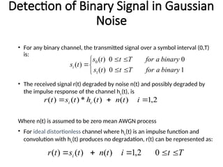 Detection of Binary Signal in Gaussian
Noise
• For any binary channel, the transmitted signal over a symbol interval (0,T)
is:
• The received signal r(t) degraded by noise n(t) and possibly degraded by
the impulse response of the channel hc(t), is
Where n(t) is assumed to be zero mean AWGN process
• For ideal distortionless channel where hc(t) is an impulse function and
convolution with hc(t) produces no degradation, r(t) can be represented as:








1
0
)
(
0
0
)
(
)
(
1
0
binary
a
for
T
t
t
s
binary
a
for
T
t
t
s
t
si
2
,
1
)
(
)
(
*
)
(
)
( 

 i
t
n
t
h
t
s
t
r c
i
T
t
i
t
n
t
s
t
r i 



 0
2
,
1
)
(
)
(
)
(
 
